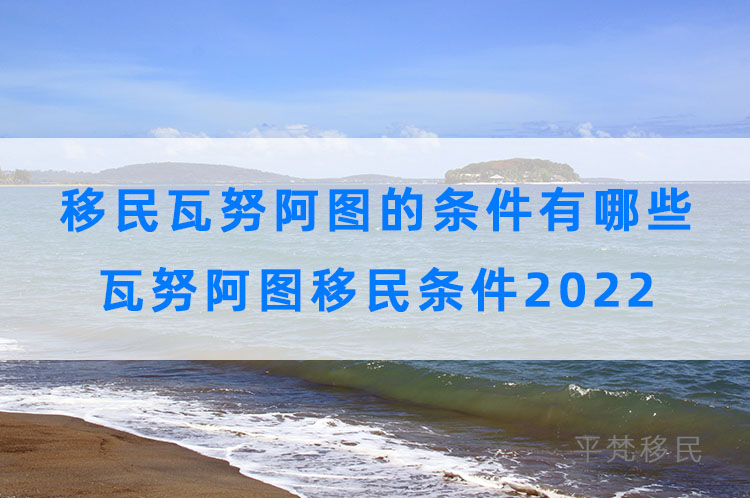 移民瓦努阿图的条件有哪些，瓦努阿图移民条件2022